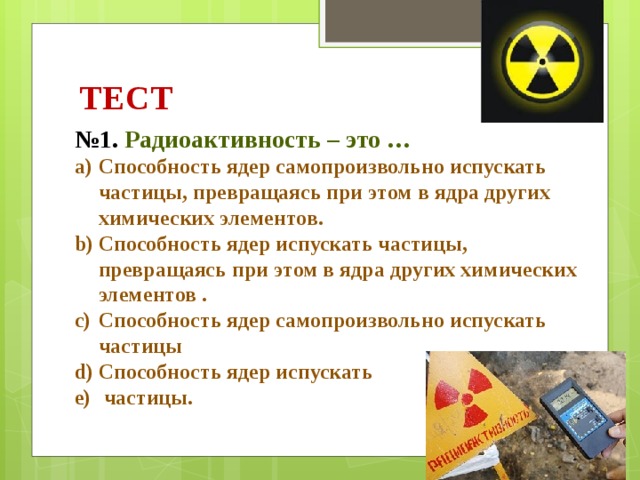ТЕСТ № 1. Радиоактивность – это … Способность ядер самопроизвольно испускать частицы, превращаясь при этом в ядра других химических элементов. Способность ядер испускать частицы, превращаясь при этом в ядра других химических элементов . Способность ядер самопроизвольно испускать частицы Способность ядер испускать  частицы. 