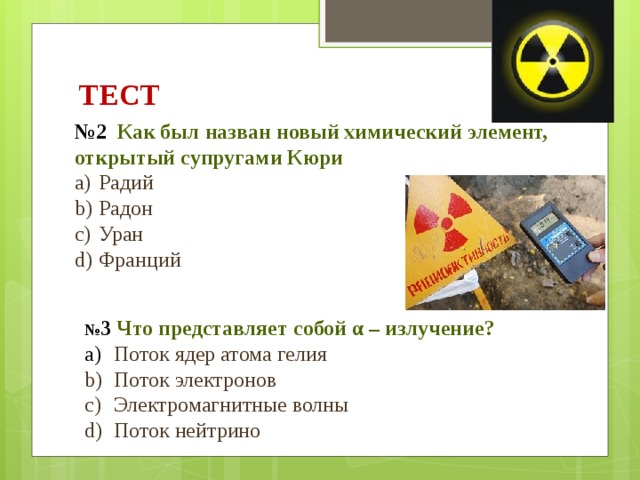 ТЕСТ № 2 Как был назван новый химический элемент, открытый супругами Кюри Радий Радон Уран Франций № 3 Что представляет собой α – излучение?  Поток ядер атома гелия  Поток электронов  Электромагнитные волны  Поток нейтрино 