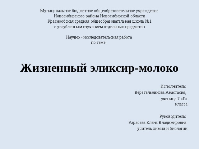 Муниципальное бюджетное общеобразовательное учреждение  Новосибирского района Новосибирской области  Краснообская средняя общеобразовательная школа №1  с углубленным изучением отдельных предметов     Научно - исследовательская работа  по теме:   Жизненный эликсир-молоко  Исполнитель: Веретельникова Анастасия,  ученица 7 «Г» класса  Руководитель: Карасева Елена Владимировна учитель химии и биологии 