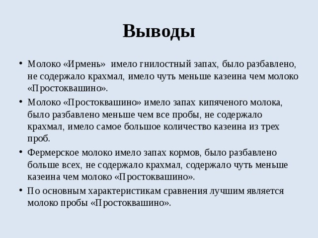 Выводы Молоко «Ирмень» имело гнилостный запах, было разбавлено, не содержало крахмал, имело чуть меньше казеина чем молоко «Простоквашино». Молоко «Простоквашино» имело запах кипяченого молока, было разбавлено меньше чем все пробы, не содержало крахмал, имело самое большое количество казеина из трех проб. Фермерское молоко имело запах кормов, было разбавлено больше всех, не содержало крахмал, содержало чуть меньше казеина чем молоко «Простоквашино». По основным характеристикам сравнения лучшим является молоко пробы «Простоквашино». 