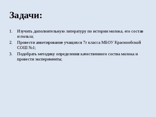 Задачи: Изучить дополнительную литературу по истории молока, его состав и польза; Провести анкетирование учащихся 7г класса МБОУ Краснообской СОШ №1; Подобрать методику определения качественного соства молока и провести эксперименты; 