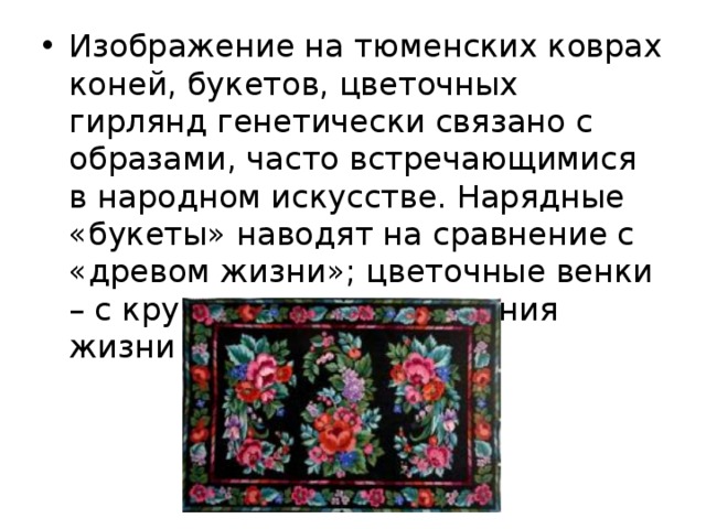 Изображение на тюменских коврах коней, букетов, цветочных гирлянд генетически связано с образами, часто встречающимися в народном искусстве. Нарядные «букеты» наводят на сравнение с «древом жизни»; цветочные венки – с кругом вечного движения жизни и т.д. 