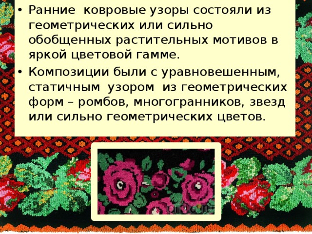 Ранние ковровые узоры состояли из геометрических или сильно обобщенных растительных мотивов в яркой цветовой гамме. Композиции были с уравновешенным, статичным узором из геометрических форм – ромбов, многогранников, звезд или сильно геометрических цветов. 