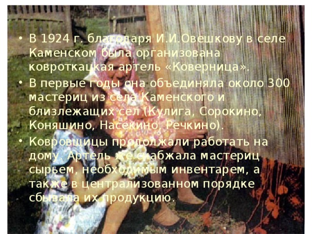 В 1924 г. благодаря И.И.Овешкову в селе Каменском была организована ковроткацкая артель «Коверница». В первые годы она объединяла около 300 мастериц из села Каменского и близлежащих сел (Кулига, Сорокино, Коняшино, Насекино, Речкино). Ковровщицы продолжали работать на дому. Артель же снабжала мастериц сырьем, необходимым инвентарем, а также в централизованном порядке сбывала их продукцию. 