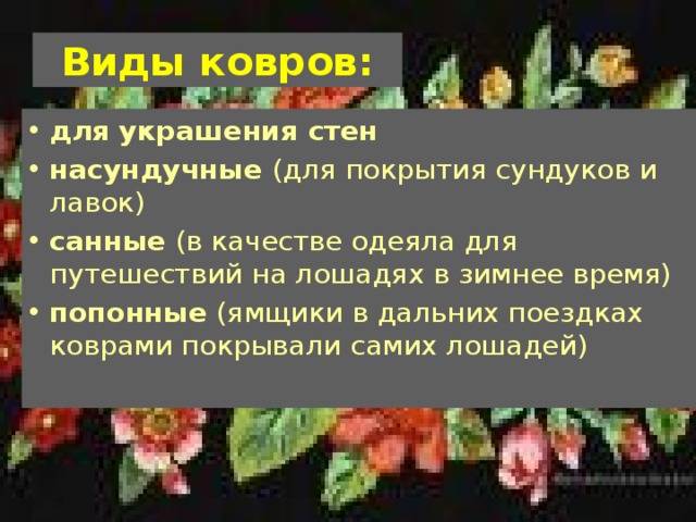 Виды ковров: для украшения стен насундучные (для покрытия сундуков и лавок) санные (в качестве одеяла для путешествий на лошадях в зимнее время) попонные (ямщики в дальних поездках коврами покрывали самих лошадей) 