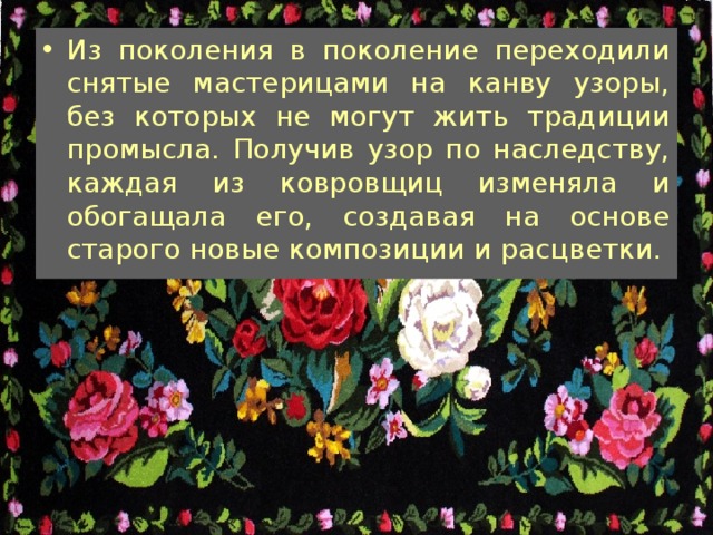 Из поколения в поколение переходили снятые мастерицами на канву узоры, без которых не могут жить традиции промысла. Получив узор по наследству, каждая из ковровщиц изменяла и обогащала его, создавая на основе старого новые композиции и расцветки. 