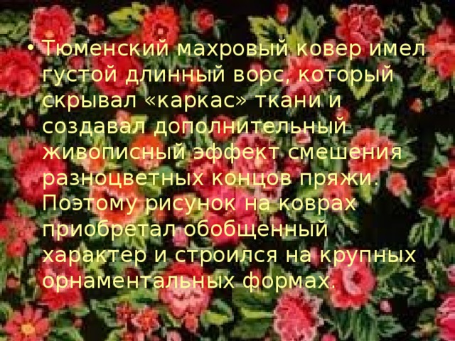 Тюменский махровый ковер имел густой длинный ворс, который скрывал «каркас» ткани и создавал дополнительный живописный эффект смешения разноцветных концов пряжи. Поэтому рисунок на коврах приобретал обобщенный характер и строился на крупных орнаментальных формах. 