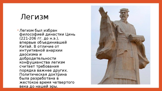 Легизм Легизм был избран философией династии Цинь (221-206 гг. до н.э.), впервые объединившей Китай. В отличие от интуитивной анархии даосизма и добродетельности конфуцианства легизм считает требования порядка важнее других. Политическая доктрина была разработана в жестокое время четвертого века до нашей эры. 