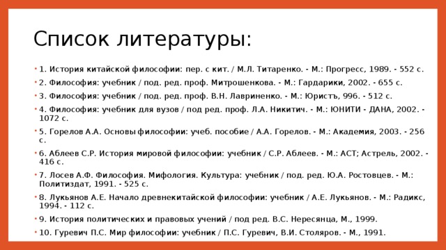 Список литературы: 1. История китайской философии: пер. с кит. / М.Л. Титаренко. - М.: Прогресс, 1989. - 552 с. 2. Философия: учебник / под. ред. проф. Митрошенкова. - М.: Гардарики, 2002. - 655 с. 3. Философия: учебник / под. ред. проф. В.Н. Лавриненко. - М.: Юристъ, 996. - 512 с. 4. Философия: учебник для вузов / под ред. проф. Л.А. Никитич. - М.: ЮНИТИ - ДАНА, 2002. - 1072 с. 5. Горелов А.А. Основы философии: учеб. пособие / А.А. Горелов. - М.: Академия, 2003. - 256 с. 6. Аблеев С.Р. История мировой философии: учебник / С.Р. Аблеев. - М.: АСТ; Астрель, 2002. - 416 с. 7. Лосев А.Ф. Философия. Мифология. Культура: учебник / под. ред. Ю.А. Ростовцев. - М.: Политиздат, 1991. - 525 с. 8. Лукьянов А.Е. Начало древнекитайской философии: учебник / А.Е. Лукьянов. - М.: Радикс, 1994. - 112 с. 9. История политических и правовых учений / под ред. В.С. Нересянца, М., 1999. 10. Гуревич П.С. Мир философии: учебник / П.С. Гуревич, В.И. Столяров. - М., 1991. 