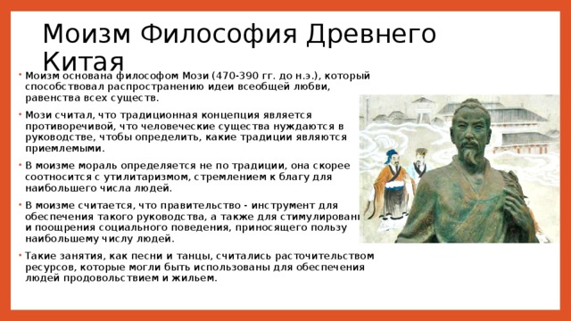 Моизм Философия Древнего Китая Моизм основана философом Мози (470-390 гг. до н.э.), который способствовал распространению идеи всеобщей любви, равенства всех существ. Мози считал, что традиционная концепция является противоречивой, что человеческие существа нуждаются в руководстве, чтобы определить, какие традиции являются приемлемыми. В моизме мораль определяется не по традиции, она скорее соотносится с утилитаризмом, стремлением к благу для наибольшего числа людей. В моизме считается, что правительство - инструмент для обеспечения такого руководства, а также для стимулирования и поощрения социального поведения, приносящего пользу наибольшему числу людей. Такие занятия, как песни и танцы, считались расточительством ресурсов, которые могли быть использованы для обеспечения людей продовольствием и жильем. 