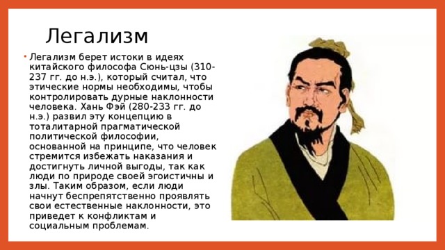 Легализм   Легализм берет истоки в идеях китайского философа Сюнь-цзы (310-237 гг. до н.э.), который считал, что этические нормы необходимы, чтобы контролировать дурные наклонности человека. Хань Фэй (280-233 гг. до н.э.) развил эту концепцию в тоталитарной прагматической политической философии, основанной на принципе, что человек стремится избежать наказания и достигнуть личной выгоды, так как люди по природе своей эгоистичны и злы. Таким образом, если люди начнут беспрепятственно проявлять свои естественные наклонности, это приведет к конфликтам и социальным проблемам. 