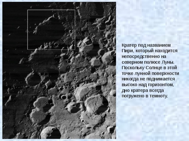 Кратер под названием Пири, который находится непосредственно на северном полюсе Луны. Поскольку Солнце в этой точке лунной поверхности никогда не поднимается высоко над горизонтом, дно кратера всегда погружено в темноту. 