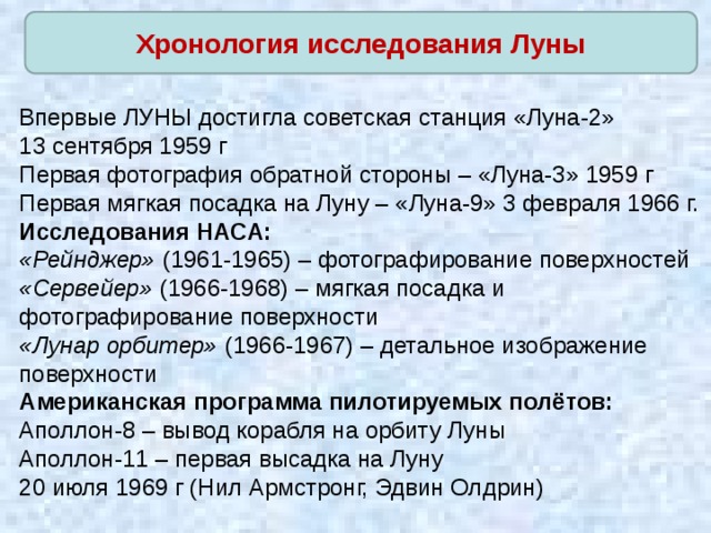 Хронология исследования Луны Впервые ЛУНЫ достигла советская станция «Луна-2» 13 сентября 1959 г Первая фотография обратной стороны – «Луна-3» 1959 г Первая мягкая посадка на Луну – «Луна-9» 3 февраля 1966 г. Исследования НАСА: «Рейнджер» (1961-1965) – фотографирование поверхностей «Сервейер» (1966-1968) – мягкая посадка и фотографирование поверхности «Лунар орбитер» (1966-1967) – детальное изображение поверхности Американская программа пилотируемых полётов: Аполлон-8 – вывод корабля на орбиту Луны Аполлон-11 – первая высадка на Луну 20 июля 1969 г (Нил Армстронг, Эдвин Олдрин) 