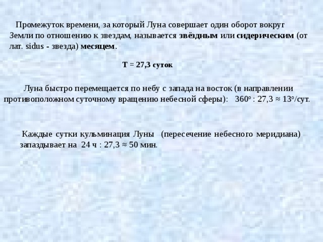 Промежуток времени, за который Луна совершает один оборот вокруг Земли по отношению к звездам, называется звёздным или сидерическим (от лат. sidus - звезда) месяцем . Т = 27,3 суток Луна быстро перемещается по небу с запада на восток (в направлении противоположном суточному вращению небесной сферы): 360 о : 27,3 ≈ 13 о /сут.   Каждые сутки кульминация Луны (пересечение небесного меридиана) запаздывает на 24 ч : 27,3 ≈ 50 мин. 