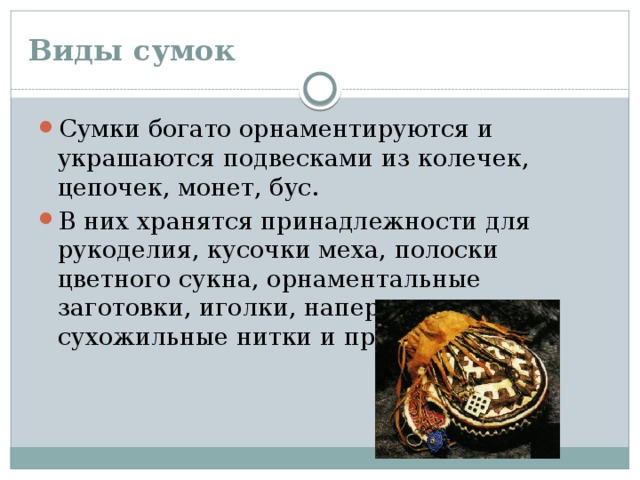 Виды сумок Сумки богато орнаментируются и украшаются подвесками из колечек, цепочек, монет, бус. В них хранятся принадлежности для рукоделия, кусочки меха, полоски цветного сукна, орнаментальные заготовки, иголки, наперсток, сухожильные нитки и прочие мелочи. 