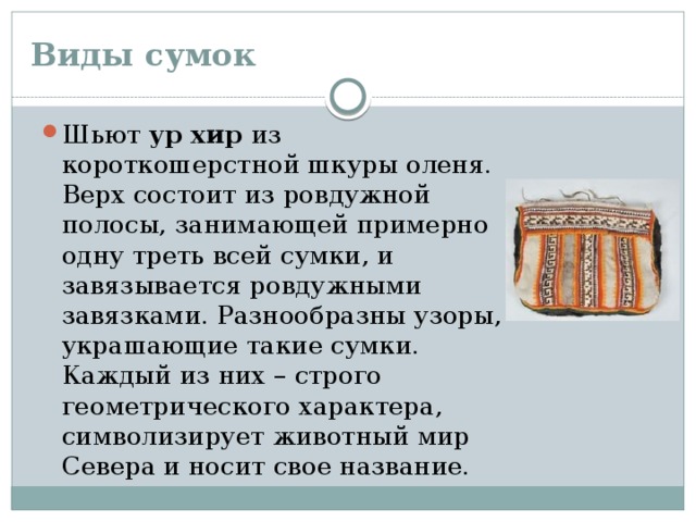 Виды сумок Шьют ур хир из короткошерстной шкуры оленя. Верх состоит из ровдужной полосы, занимающей примерно одну треть всей сумки, и завязывается ровдужными завязками. Разнообразны узоры, украшающие такие сумки. Каждый из них – строго геометрического характера, символизирует животный мир Севера и носит свое название. 