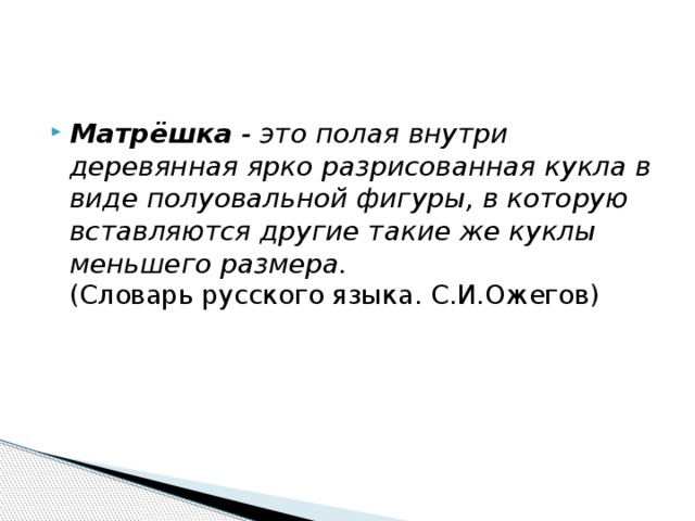 Матрёшка  - это полая внутри деревянная ярко разрисованная кукла в виде полуовальной фигуры, в которую вставляются другие такие же куклы меньшего размера.    (Словарь русского языка. С.И.Ожегов) 