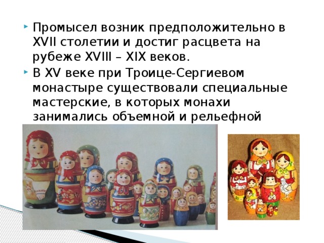 Промысел возник предположительно в XVII столетии и достиг расцвета на рубеже XVIII – XIX веков. В XV веке при Троице-Сергиевом монастыре существовали специальные мастерские, в которых монахи занимались объемной и рельефной резьбой по дереву. 