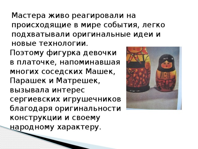 Мастера живо реагировали на происходящие в мире события, легко подхватывали оригинальные идеи и новые технологии. Поэтому фигурка девочки в платочке, напоминавшая многих соседских Машек, Парашек и Матрешек, вызывала интерес сергиевских игрушечников благодаря оригинальности конструкции и своему народному характеру. 