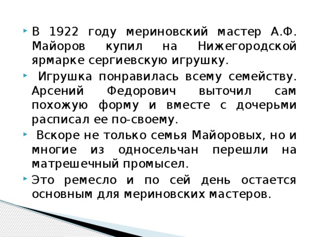 В 1922 году мериновский мастер А.Ф. Майоров купил на Нижегородской ярмарке сергиевскую игрушку.  Игрушка понравилась всему семейству. Арсений Федорович выточил сам похожую форму и вместе с дочерьми расписал ее по-своему.  Вскоре не только семья Майоровых, но и многие из односельчан перешли на матрешечный промысел. Это ремесло и по сей день остается основным для мериновских мастеров. 