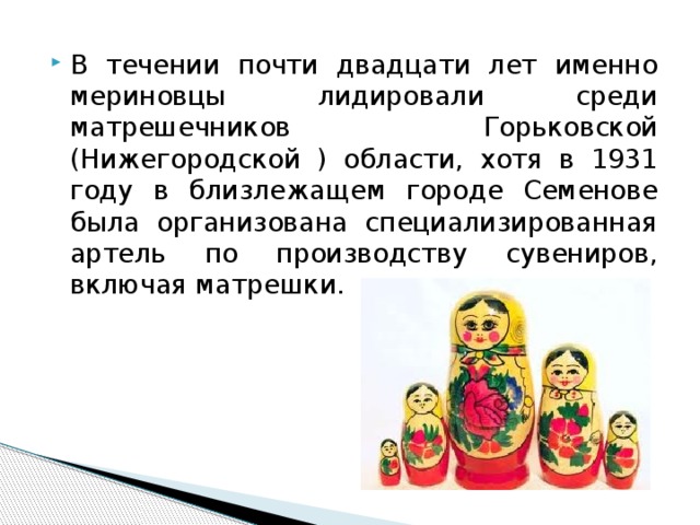 В течении почти двадцати лет именно мериновцы лидировали среди матрешечников Горьковской (Нижегородской ) области, хотя в 1931 году в близлежащем городе Семенове была организована специализированная артель по производству сувениров, включая матрешки. 