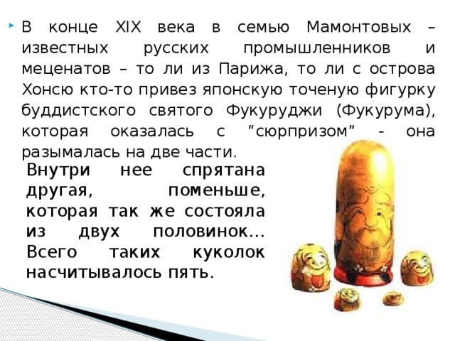 В конце XIX века в семью Мамонтовых – известных русских промышленников и меценатов – то ли из Парижа, то ли с острова Хонсю кто-то привез японскую точеную фигурку буддистского святого Фукуруджи (Фукурума), которая оказалась с “сюрпризом” - она разымалась на две части. Внутри нее спрятана другая, поменьше, которая так же состояла из двух половинок… Всего таких куколок насчитывалось пять. 