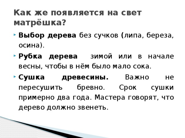 Как же появляется на свет матрёшка? Выбор дерева без сучков ( липа, береза, осина). Рубка дерева зимой или в начале весны, чтобы в нём было мало сока. Сушка древесины. Важно не пересушить бревно. Срок сушки примерно два года. Мастера говорят, что дерево должно звенеть. 
