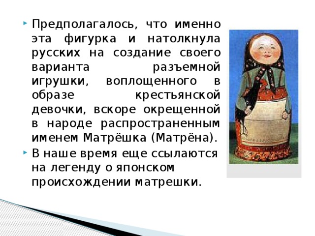 Предполагалось, что именно эта фигурка и натолкнула русских на создание своего варианта разъемной игрушки, воплощенного в образе крестьянской девочки, вскоре окрещенной в народе распространенным именем Матрёшка (Матрёна). В наше время еще ссылаются на легенду о японском происхождении матрешки. 