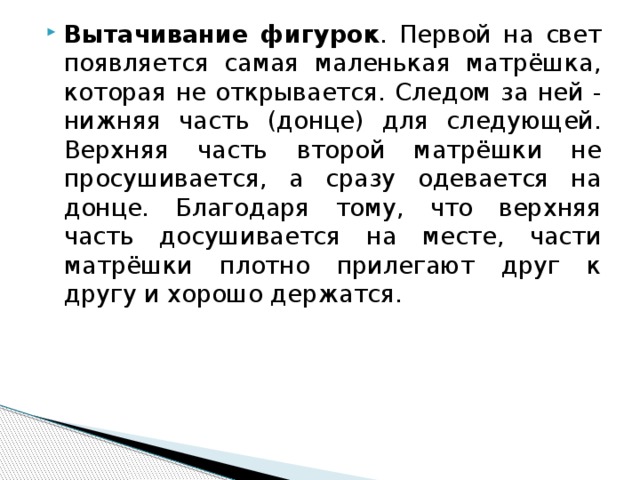 Вытачивание фигурок . Первой на свет появляется самая маленькая матрёшка, которая не открывается. Следом за ней - нижняя часть (донце) для следующей. Верхняя часть второй матрёшки не просушивается, а сразу одевается на донце. Благодаря тому, что верхняя часть досушивается на месте, части матрёшки плотно прилегают друг к другу и хорошо держатся. 