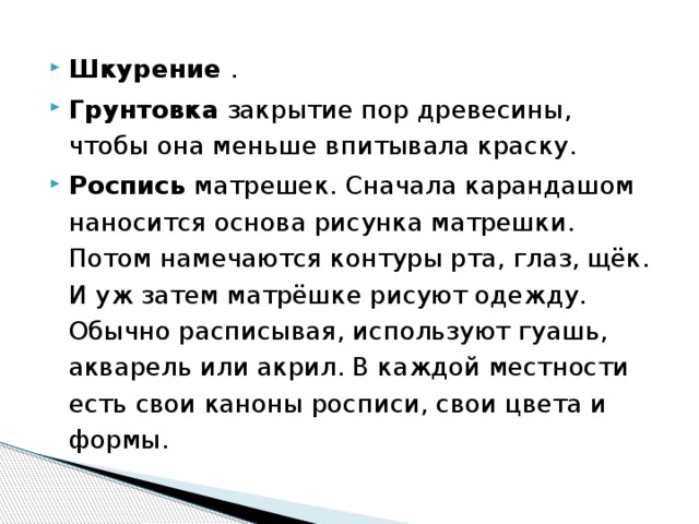 Шкурение .  Грунтовка закрытие пор древесины, чтобы она меньше впитывала краску. Роспись матрешек. Сначала карандашом наносится основа рисунка матрешки. Потом намечаются контуры рта, глаз, щёк. И уж затем матрёшке рисуют одежду. Обычно расписывая, используют гуашь, акварель или акрил. В каждой местности есть свои каноны росписи, свои цвета и формы. 