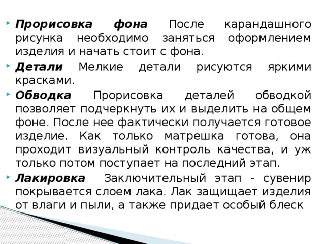 Прорисовка фона После карандашного рисунка необходимо заняться оформлением изделия и начать стоит с фона. Детали Мелкие детали рисуются яркими красками. Обводка Прорисовка деталей обводкой позволяет подчеркнуть их и выделить на общем фоне. После нее фактически получается готовое изделие. Как только матрешка готова, она проходит визуальный контроль качества, и уж только потом поступает на последний этап. Лакировка Заключительный этап - сувенир покрывается слоем лака. Лак защищает изделия от влаги и пыли, а также придает особый блеск  