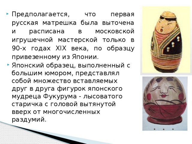 Предполагается, что первая русская матрешка была выточена и расписана в московской игрушечной мастерской только в 90-х годах XIX века, по образцу привезенному из Японии. Японский образец, выполненный с большим юмором, представлял собой множество вставляемых друг в друга фигурок японского мудреца Фукурума - лысоватого старичка с головой вытянутой вверх от многочисленных раздумий. 