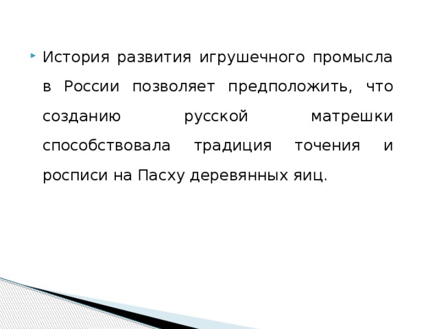 История развития игрушечного промысла в России позволяет предположить, что созданию русской матрешки способствовала традиция точения и росписи на Пасху деревянных яиц. 