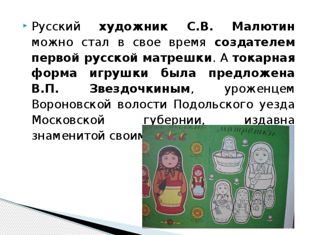Русский художник С.В. Малютин можно стал в свое время создателем первой русской матрешки . А токарная форма игрушки была предложена В.П. Звездочкиным , уроженцем Вороновской волости Подольского уезда Московской губернии, издавна знаменитой своими искусными токарями. 