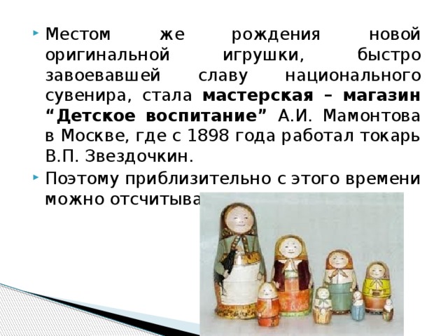 Местом же рождения новой оригинальной игрушки, быстро завоевавшей славу национального сувенира, стала мастерская – магазин “Детское воспитание” А.И. Мамонтова в Москве, где с 1898 года работал токарь В.П. Звездочкин. Поэтому приблизительно с этого времени можно отсчитывать возраст матрешки. 