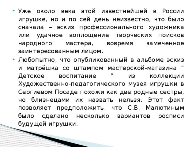 Уже около века этой известнейшей в России игрушке, но и по сей день неизвестно, что было сначала – эскиз профессионального художника или удачное воплощение творческих поисков народного мастера, вовремя замеченное заинтересованным лицом. Любопытно, что опубликованный в альбоме эскиз и матрёшка со штампом мастерской-магазина “ Детское воспитание ” из коллекции Художественно-педагогического музея игрушки в Сергиевом Посаде похожи как две родные сестры, но близнецами их назвать нельзя. Этот факт позволяет предположить, что С.В. Малютиным было сделано несколько вариантов росписи будущей игрушки. 