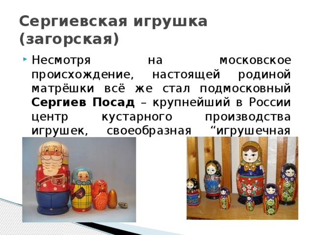 Сергиевская игрушка (загорская) Несмотря на московское происхождение, настоящей родиной матрёшки всё же стал подмосковный Сергиев Посад – крупнейший в России центр кустарного производства игрушек, своеобразная “игрушечная столица”. 