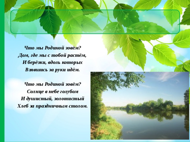 Что мы Родиной зовём? Дом, где мы с тобой растём, И берёзки, вдоль которых Взявшись за руки идём.   Что мы Родиной зовём? Солнце в небе голубом И душистый, золотистый Хлеб за праздничным столом. 