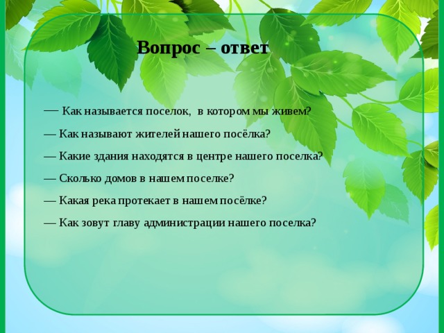— Как называется поселок, в котором мы живем? — Как называют жителей нашего посёлка? — Какие здания находятся в центре нашего поселка? — Сколько домов в нашем поселке? — Какая река протекает в нашем посёлке? — Как зовут главу администрации нашего поселка? Вопрос – ответ 