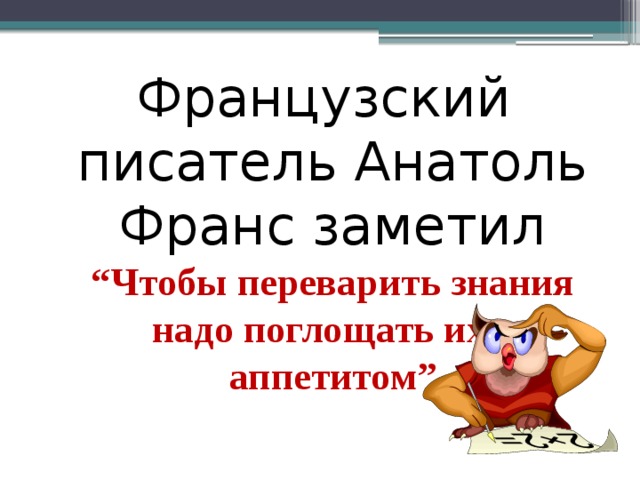 Французский писатель Анатоль Франс заметил “Чтобы переварить знания надо поглощать их с аппетитом” 