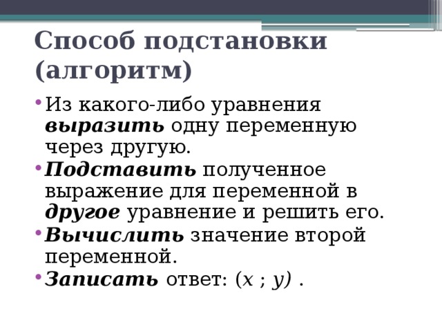 Способ подстановки (алгоритм) Из какого-либо уравнения выразить одну переменную через другую. Подставить полученное выражение для переменной в другое уравнение и решить его. Вычислить значение второй переменной. Записать ответ: ( х ; у) . 