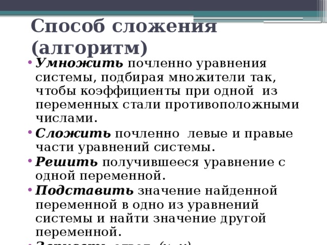 Способ сложения (алгоритм) Умножить почленно уравнения системы, подбирая множители так, чтобы коэффициенты при одной из переменных стали противоположными числами. Сложить почленно левые и правые части уравнений системы. Решить получившееся уравнение с одной переменной. Подставить значение найденной переменной в одно из уравнений системы и найти значение другой переменной. Записать ответ: (х; у) . 