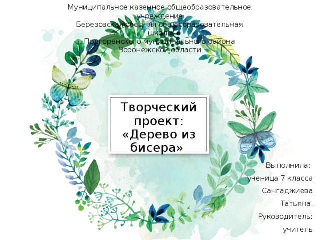 Муниципальное казенное общеобразовательное учреждение  Березовская средняя общеобразовательная школа  Подгоренского муниципального района Воронежской области Творческий проект: «Дерево из бисера» Выполнила: ученица 7 класса Сангаджиева Татьяна. Руководитель: учитель технологии Землянская Е.Д. 