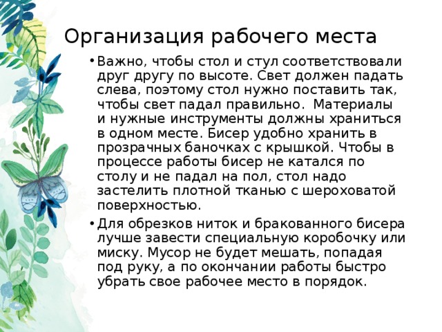 Организация рабочего места Важно, чтобы стол и стул соответствовали друг другу по высоте. Свет должен падать слева, поэтому стол нужно поставить так, чтобы свет падал правильно. Материалы  и нужные инструменты должны храниться в одном месте. Бисер удобно хранить в прозрачных баночках с крышкой. Чтобы в процессе работы бисер не катался по столу и не падал на пол, стол надо застелить плотной тканью с шероховатой поверхностью. Для обрезков ниток и бракованного бисера лучше завести специальную коробочку или миску. Мусор не будет мешать, попадая под руку, а по окончании работы быстро убрать свое рабочее место в порядок.  