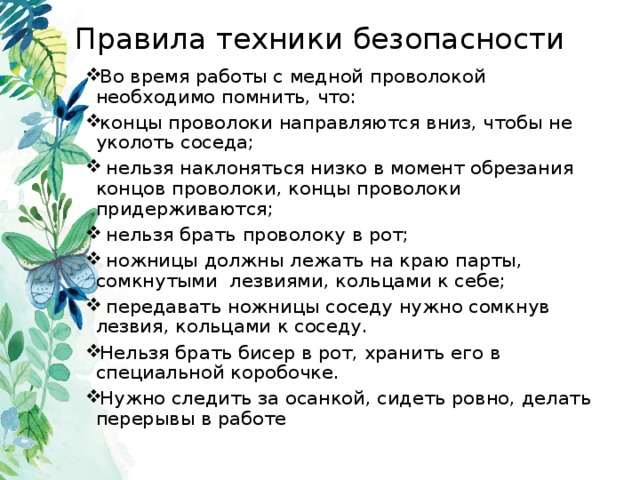 Правила техники безопасности Во время работы с медной проволокой необходимо помнить, что: концы проволоки направляются вниз, чтобы не уколоть соседа;  нельзя наклоняться низко в момент обрезания концов проволоки, концы проволоки придерживаются;  нельзя брать проволоку в рот;  ножницы должны лежать на краю парты, сомкнутыми лезвиями, кольцами к себе;  передавать ножницы соседу нужно сомкнув лезвия, кольцами к соседу. Нельзя брать бисер в рот, хранить его в специальной коробочке. Нужно следить за осанкой, сидеть ровно, делать перерывы в работе 