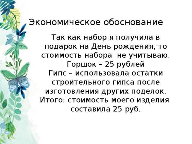 Экономическое обоснование Так как набор я получила в подарок на День рождения, то стоимость набора не учитываю. Горшок – 25 рублей Гипс – использовала остатки строительного гипса после изготовления других поделок. Итого: стоимость моего изделия составила 25 руб. 