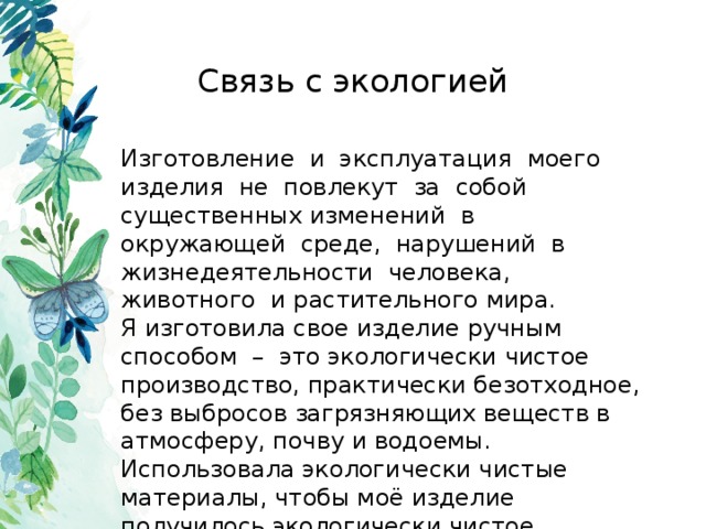 Связь с экологией Изготовление и эксплуатация моего изделия не повлекут за собой существенных изменений в окружающей среде, нарушений в жизнедеятельности человека, животного и растительного мира. Я изготовила свое изделие ручным способом – это экологически чистое производство, практически безотходное, без выбросов загрязняющих веществ в атмосферу, почву и водоемы. Использовала экологически чистые материалы, чтобы моё изделие получилось экологически чистое. 