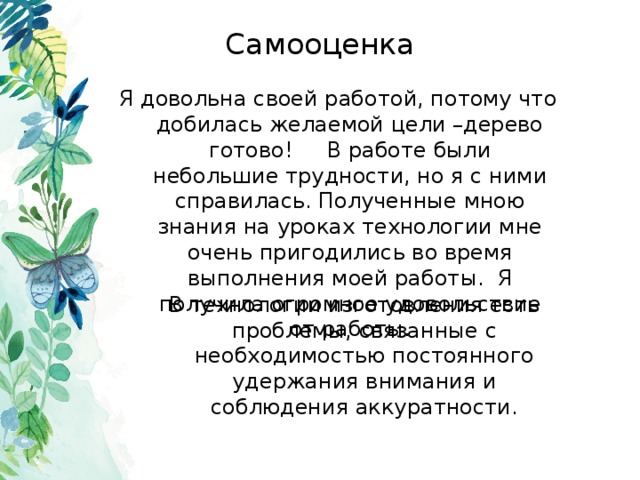 Самооценка Я довольна своей работой, потому что добилась желаемой цели –дерево готово! В работе были небольшие трудности, но я с ними справилась. Полученные мною знания на уроках технологии мне очень пригодились во время выполнения моей работы. Я получила огромное удовольствие от работы. В технологии изготовления есть проблемы, связанные с необходимостью постоянного удержания внимания и соблюдения аккуратности. 