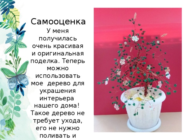 Самооценка У меня получилась очень красивая и оригинальная поделка. Теперь можно использовать мое дерево для украшения интерьера нашего дома! Такое дерево не требует ухода, его не нужно поливать и пересаживать. Им можно только любоваться и восхищаться. 