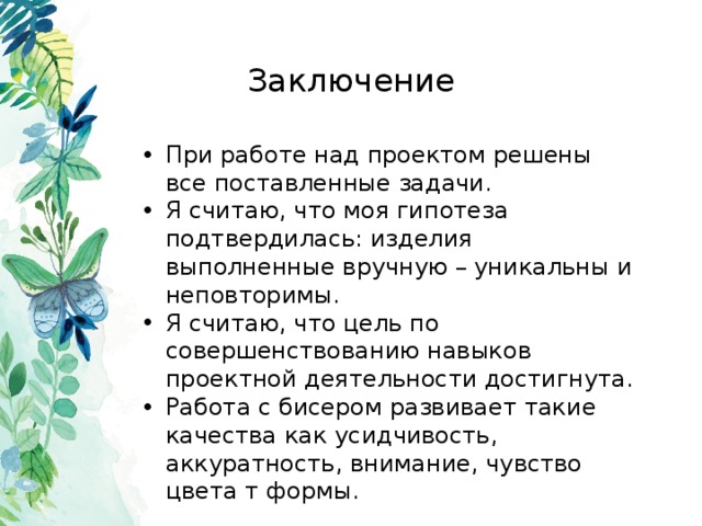 Заключение При работе над проектом решены все поставленные задачи. Я считаю, что моя гипотеза подтвердилась: изделия выполненные вручную – уникальны и неповторимы. Я считаю, что цель по совершенствованию навыков проектной деятельности достигнута. Работа с бисером развивает такие качества как усидчивость, аккуратность, внимание, чувство цвета т формы. 